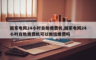 国家电网24小时自助缴费机,国家电网24小时自助缴费机可以微信缴费吗