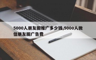 5000人朋友圈推广多少钱,5000人微信朋友圈广告费