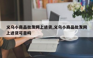 义乌小商品批发网上进货,义乌小商品批发网上进货可靠吗