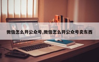 微信怎么开公众号,微信怎么开公众号卖东西