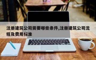 注册建筑公司需要哪些条件,注册建筑公司流程及费用标准