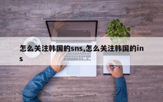 怎么关注韩国的sns,怎么关注韩国的ins