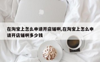 在淘宝上怎么申请开店铺啊,在淘宝上怎么申请开店铺啊多少钱