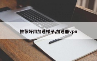 推荐好用加速梯子,加速器vpn