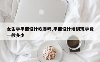 女生学平面设计吃香吗,平面设计培训班学费一般多少