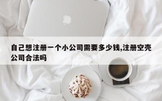 自己想注册一个小公司需要多少钱,注册空壳公司合法吗