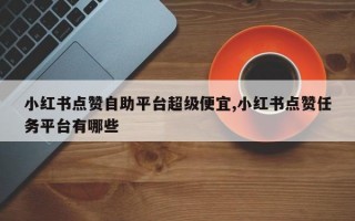 小红书点赞自助平台超级便宜,小红书点赞任务平台有哪些