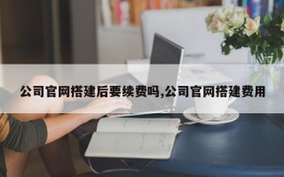 公司官网搭建后要续费吗,公司官网搭建费用