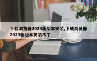 下载浏览器2023新版本安装,下载浏览器2023新版本安装不了