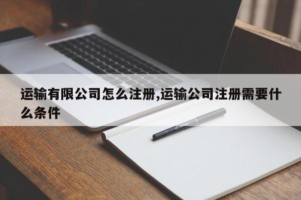 运输有限公司怎么注册,运输公司注册需要什么条件-第1张图片