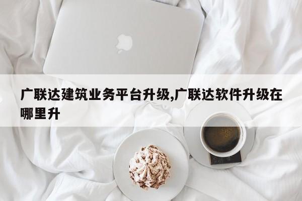 广联达建筑业务平台升级,广联达软件升级在哪里升-第1张图片