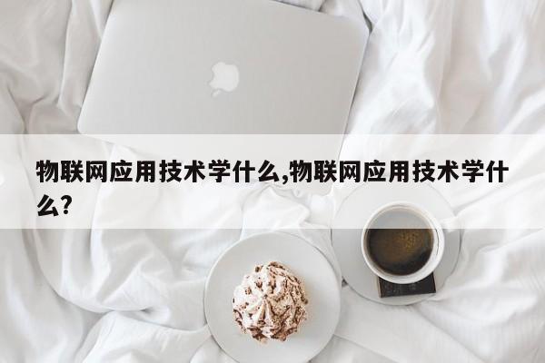 物联网应用技术学什么,物联网应用技术学什么?-第1张图片