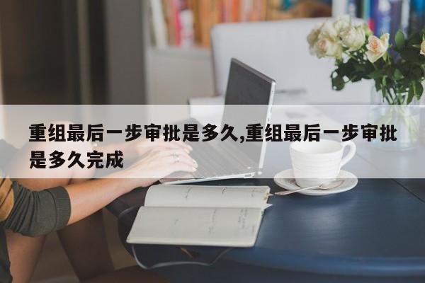 重组最后一步审批是多久,重组最后一步审批是多久完成-第1张图片