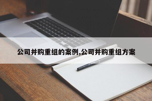 公司并购重组的案例,公司并购重组方案-第1张图片