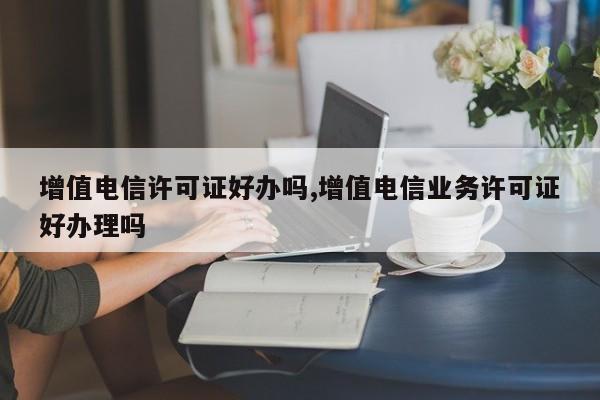 增值电信许可证好办吗,增值电信业务许可证好办理吗-第1张图片