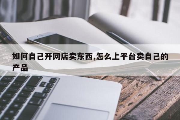 如何自己开网店卖东西,怎么上平台卖自己的产品-第1张图片