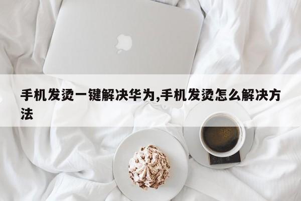 手机发烫一键解决华为,手机发烫怎么解决方法-第1张图片