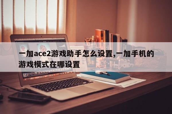 一加ace2游戏助手怎么设置,一加手机的游戏模式在哪设置-第1张图片