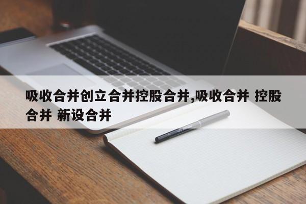 吸收合并创立合并控股合并,吸收合并 控股合并 新设合并-第1张图片