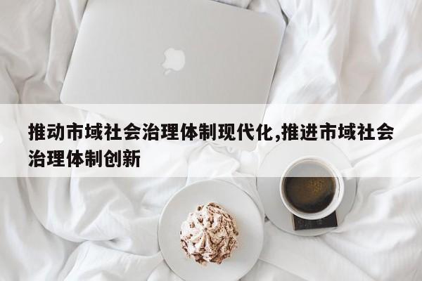 推动市域社会治理体制现代化,推进市域社会治理体制创新-第1张图片