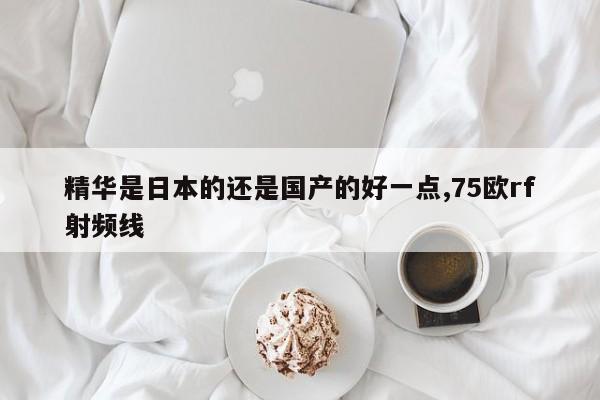 精华是日本的还是国产的好一点,75欧rf射频线-第1张图片