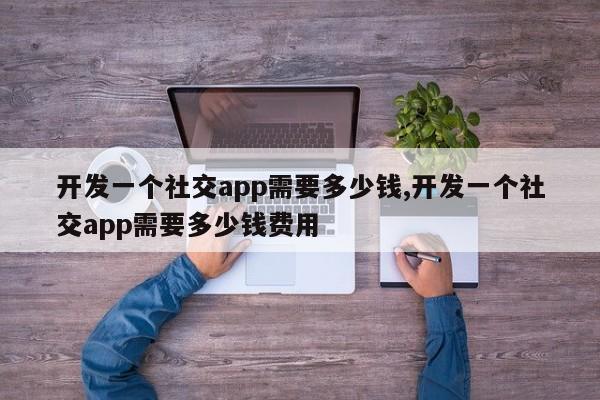 开发一个社交app需要多少钱,开发一个社交app需要多少钱费用-第1张图片