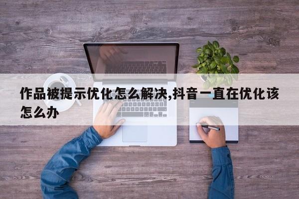 作品被提示优化怎么解决,抖音一直在优化该怎么办-第1张图片