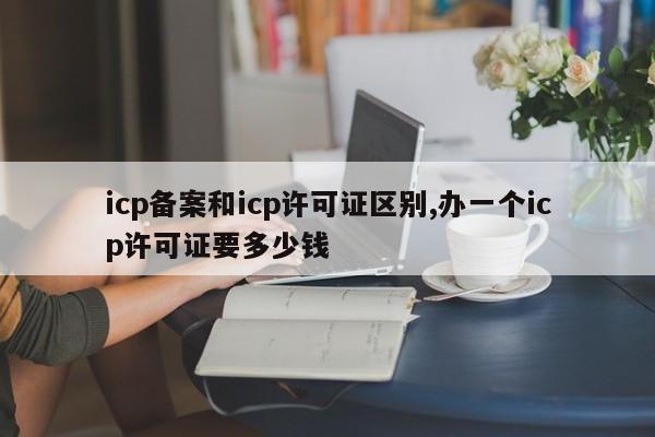 icp备案和icp许可证区别,办一个icp许可证要多少钱-第1张图片