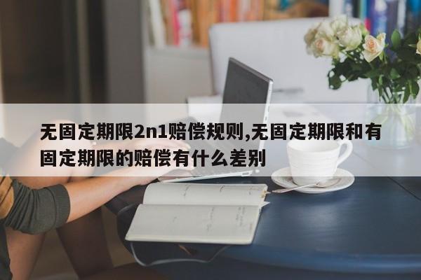 无固定期限2n1赔偿规则,无固定期限和有固定期限的赔偿有什么差别-第1张图片