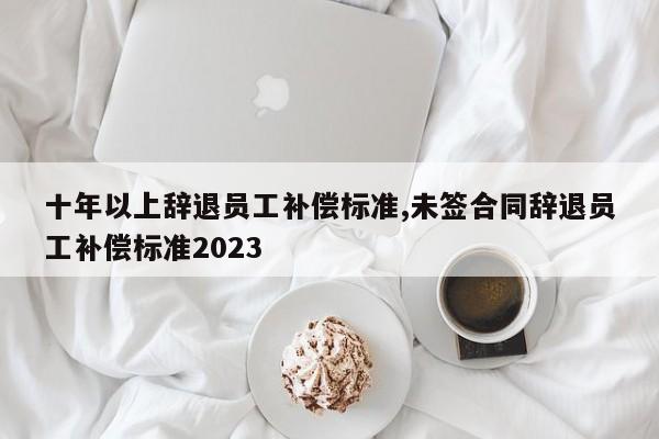 十年以上辞退员工补偿标准,未签合同辞退员工补偿标准2023-第1张图片