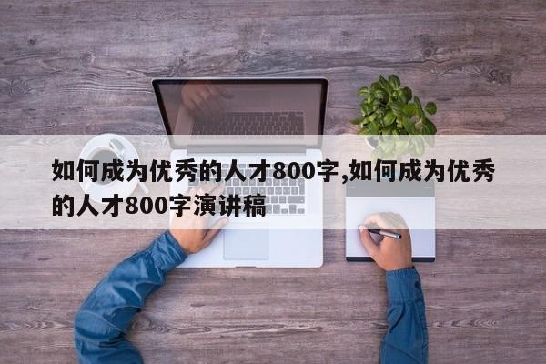 如何成为优秀的人才800字,如何成为优秀的人才800字演讲稿-第1张图片