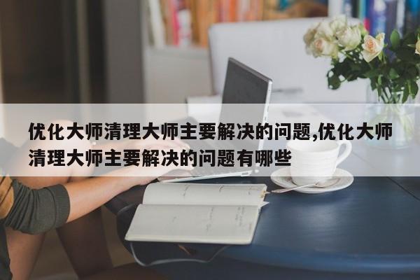 优化大师清理大师主要解决的问题,优化大师清理大师主要解决的问题有哪些-第1张图片