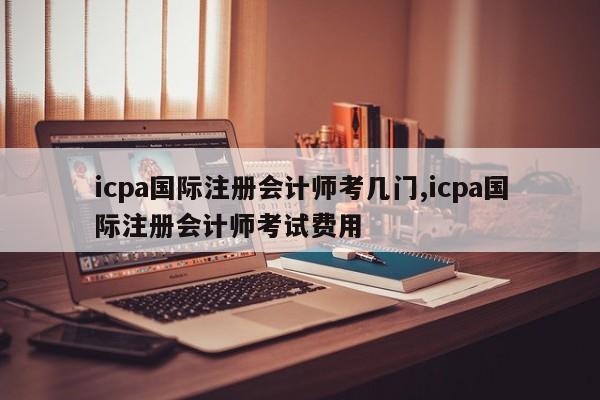 icpa国际注册会计师考几门,icpa国际注册会计师考试费用-第1张图片