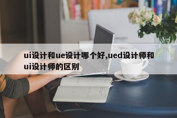 ui设计和ue设计哪个好,ued设计师和ui设计师的区别-第1张图片