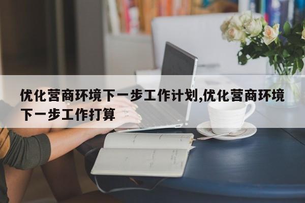 优化营商环境下一步工作计划,优化营商环境下一步工作打算-第1张图片