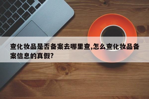 查化妆品是否备案去哪里查,怎么查化妆品备案信息的真假?-第1张图片