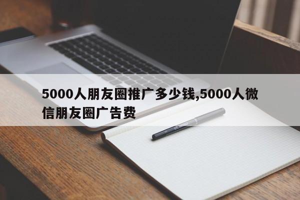 5000人朋友圈推广多少钱,5000人微信朋友圈广告费-第1张图片