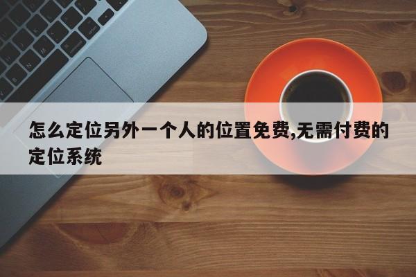 怎么定位另外一个人的位置免费,无需付费的定位系统-第1张图片