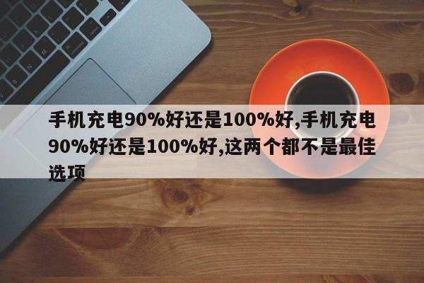 手机充电90%好还是100%好,手机充电90%好还是100%好,这两个都不是最佳选项-第1张图片