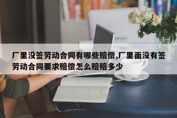 厂里没签劳动合同有哪些赔偿,厂里面没有签劳动合同要求赔偿怎么赔赔多少-第1张图片