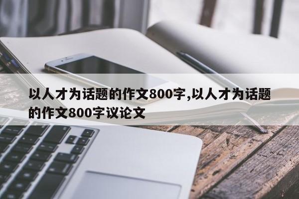 以人才为话题的作文800字,以人才为话题的作文800字议论文-第1张图片