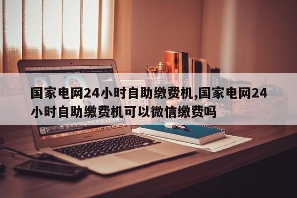 国家电网24小时自助缴费机,国家电网24小时自助缴费机可以微信缴费吗-第1张图片