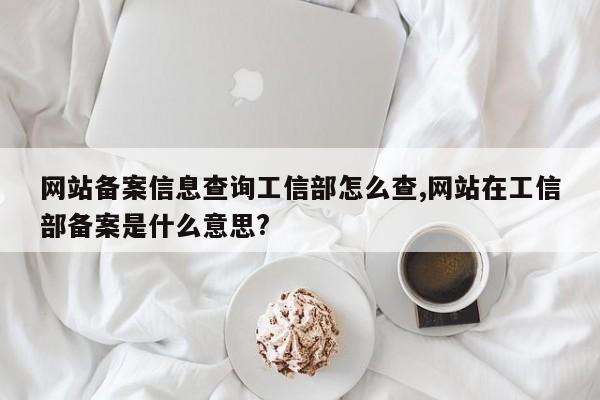 网站备案信息查询工信部怎么查,网站在工信部备案是什么意思?-第1张图片