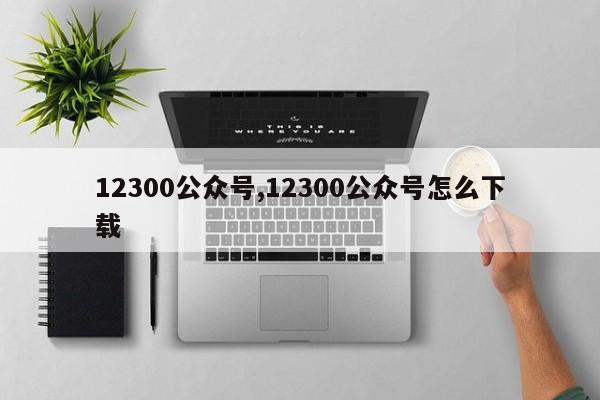 12300公众号,12300公众号怎么下载-第1张图片