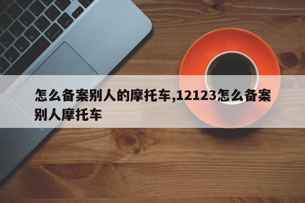 怎么备案别人的摩托车,12123怎么备案别人摩托车-第1张图片