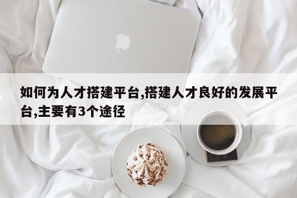 如何为人才搭建平台,搭建人才良好的发展平台,主要有3个途径-第1张图片