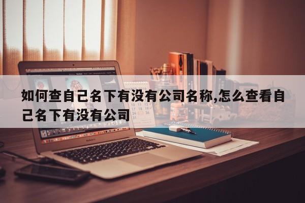 如何查自己名下有没有公司名称,怎么查看自己名下有没有公司-第1张图片