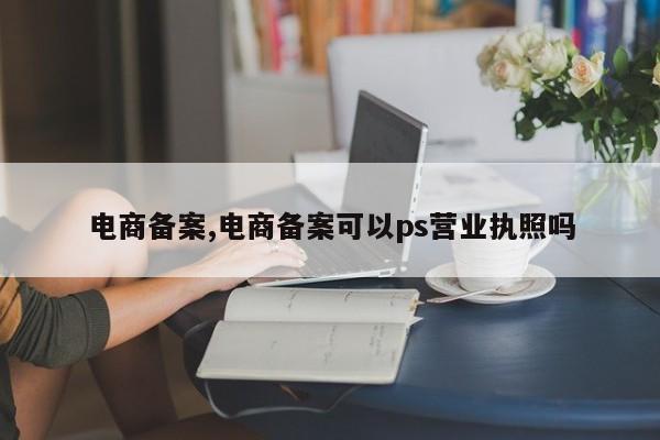 电商备案,电商备案可以ps营业执照吗-第1张图片