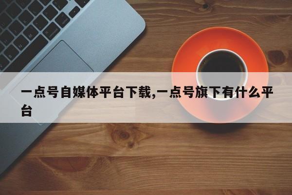 一点号自媒体平台下载,一点号旗下有什么平台-第1张图片