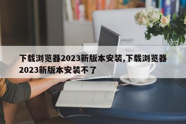 下载浏览器2023新版本安装,下载浏览器2023新版本安装不了-第1张图片